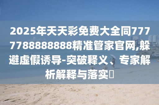 2025年天天彩免費大全同7777788888888精準(zhǔn)管家官網(wǎng),躲避虛假誘導(dǎo)-突破釋義、專家解析解釋與落實?