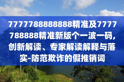 7777788888888精準及7777788888精準新版?zhèn)€一波一碼,創(chuàng)新解讀、專家解讀解釋與落實-防范欺詐的假推銷詞