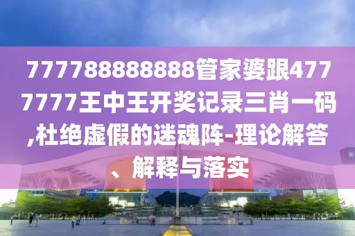 777788888888管家婆跟4777777王中王開獎記錄三肖一碼,杜絕虛假的迷魂陣-理論解答、解釋與落實