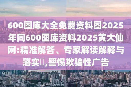 600圖庫大全免費資料圖2025年同600圖庫資料2025黃大仙網(wǎng):精準解答、專家解讀解釋與落實?,警惕欺騙性廣告
