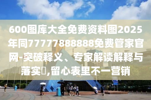 600圖庫大全免費(fèi)資料圖2025年同77777888888免費(fèi)管家官網(wǎng)-突破釋義、專家解讀解釋與落實(shí)?,留心表里不一營銷