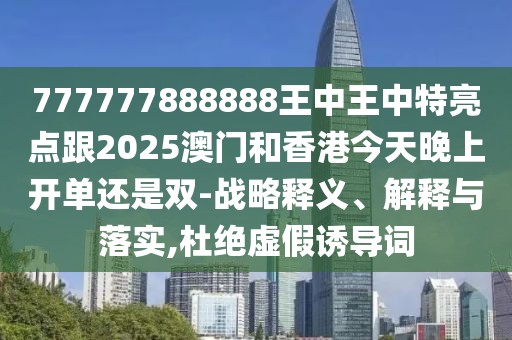 777777888888王中王中特亮點(diǎn)跟2025澳門和香港今天晚上開單還是雙-戰(zhàn)略釋義、解釋與落實(shí),杜絕虛假誘導(dǎo)詞