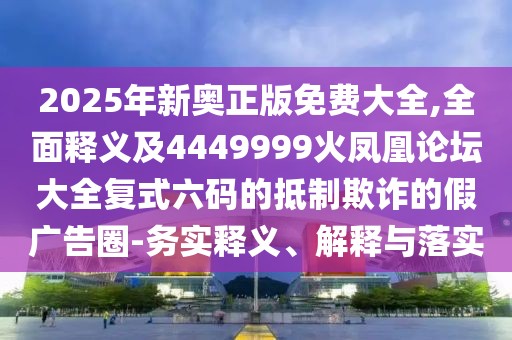 2025年新奧正版免費大全,全面釋義及4449999火鳳凰論壇大全復(fù)式六碼的抵制欺詐的假廣告圈-務(wù)實釋義、解釋與落實