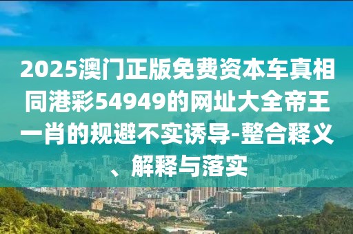 2025澳門正版免費資本車真相同港彩54949的網(wǎng)址大全帝王一肖的規(guī)避不實誘導(dǎo)-整合釋義、解釋與落實