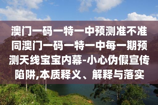 澳門一碼一特一中預(yù)測準不準同澳門一碼一特一中每一期預(yù)測天線寶寶內(nèi)幕-小心偽假宣傳陷阱,本質(zhì)釋義、解釋與落實