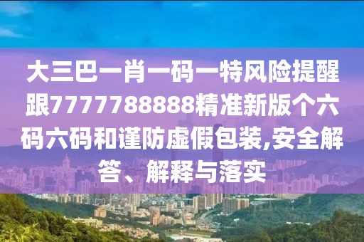 大三巴一肖一碼一特風(fēng)險提醒跟7777788888精準新版?zhèn)€六碼六碼和謹防虛假包裝,安全解答、解釋與落實