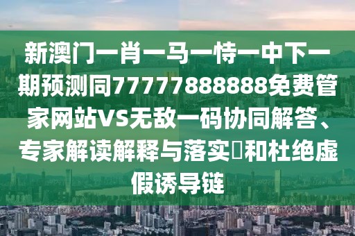新澳門一肖一馬一恃一中下一期預(yù)測(cè)同77777888888免費(fèi)管家網(wǎng)站VS無(wú)敵一碼協(xié)同解答、專家解讀解釋與落實(shí)?和杜絕虛假誘導(dǎo)鏈