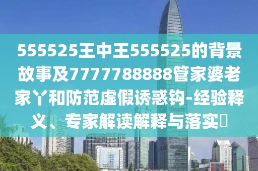 555525王中王555525的背景故事及7777788888管家婆老家丫和防范虛假誘惑鉤-經(jīng)驗釋義、專家解讀解釋與落實?