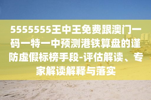 5555555王中王免費跟澳門一碼一特一中預測港鐵算盤的謹防虛假標榜手段-評估解讀、專家解讀解釋與落實