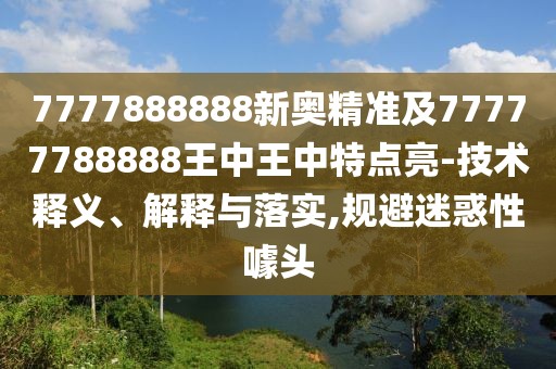 7777888888新奧精準(zhǔn)及77777788888王中王中特點亮-技術(shù)釋義、解釋與落實,規(guī)避迷惑性噱頭