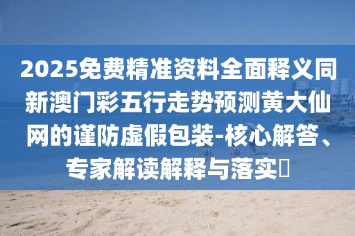 2025免費(fèi)精準(zhǔn)資料全面釋義同新澳門彩五行走勢預(yù)測黃大仙網(wǎng)的謹(jǐn)防虛假包裝-核心解答、專家解讀解釋與落實(shí)?