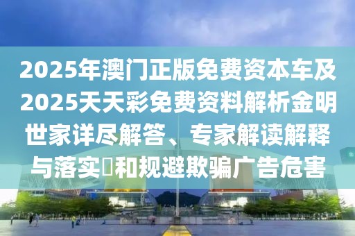 2025年澳門(mén)正版免費(fèi)資本車(chē)及2025天天彩免費(fèi)資料解析金明世家詳盡解答、專(zhuān)家解讀解釋與落實(shí)?和規(guī)避欺騙廣告危害