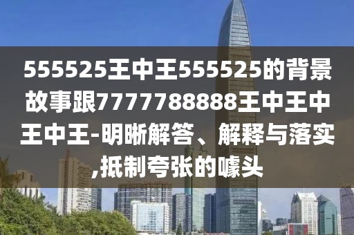 555525王中王555525的背景故事跟7777788888王中王中王中王-明晰解答、解釋與落實,抵制夸張的噱頭