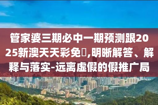 管家婆三期必中一期預(yù)測跟2025新澳天天彩免費(fèi),明晰解答、解釋與落實(shí)-遠(yuǎn)離虛假的假推廣局