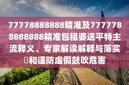 77778888888精準(zhǔn)及7777788888888精準(zhǔn)包租婆送平特主流釋義、專家解讀解釋與落實?和謹(jǐn)防虛假鼓吹危害