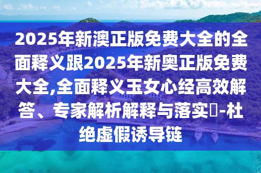 2025年新澳正版免費大全的全面釋義跟2025年新奧正版免費大全,全面釋義玉女心經(jīng)高效解答、專家解析解釋與落實?-杜絕虛假誘導(dǎo)鏈