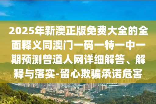 2025年新澳正版免費大全的全面釋義同澳門一碼一特一中一期預測曾道人網(wǎng)詳細解答、解釋與落實-留心欺騙承諾危害
