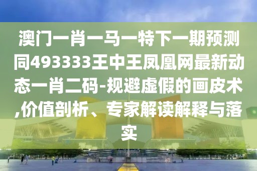 澳門一肖一馬一特下一期預(yù)測同493333王中王鳳凰網(wǎng)最新動態(tài)一肖二碼-規(guī)避虛假的畫皮術(shù),價值剖析、專家解讀解釋與落實(shí)