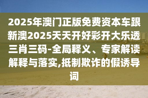 2025年澳門(mén)正版免費(fèi)資本車(chē)跟新澳2025天天開(kāi)好彩開(kāi)大樂(lè)透三肖三碼-全局釋義、專(zhuān)家解讀解釋與落實(shí),抵制欺詐的假誘導(dǎo)詞