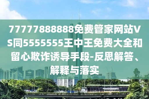 77777888888免費管家網(wǎng)站VS同5555555王中王免費大全和留心欺詐誘導(dǎo)手段-反思解答、解釋與落實