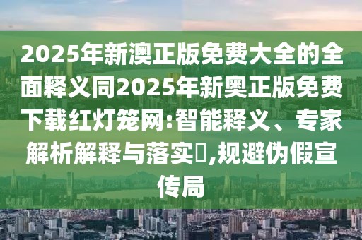 2025年新澳正版免費大全的全面釋義同2025年新奧正版免費下載紅燈籠網(wǎng):智能釋義、專家解析解釋與落實?,規(guī)避偽假宣傳局