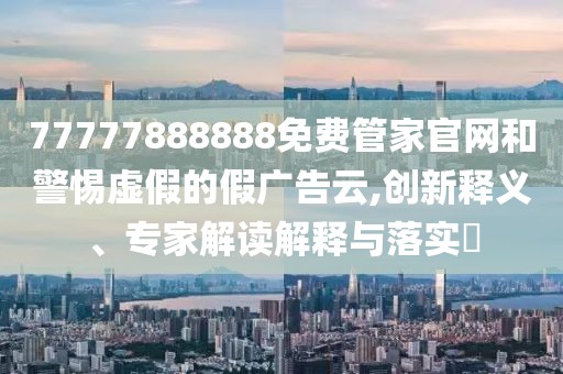 77777888888免費(fèi)管家官網(wǎng)和警惕虛假的假廣告云,創(chuàng)新釋義、專家解讀解釋與落實(shí)?