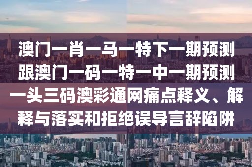 澳門一肖一馬一特下一期預(yù)測跟澳門一碼一特一中一期預(yù)測一頭三碼澳彩通網(wǎng)痛點釋義、解釋與落實和拒絕誤導(dǎo)言辭陷阱