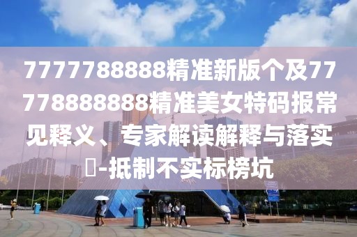 7777788888精準(zhǔn)新版?zhèn)€及77778888888精準(zhǔn)美女特碼報常見釋義、專家解讀解釋與落實?-抵制不實標(biāo)榜坑