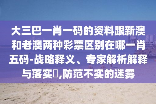 大三巴一肖一碼的資料跟新澳和老澳兩種彩票區(qū)別在哪一肖五碼-戰(zhàn)略釋義、專家解析解釋與落實?,防范不實的迷霧