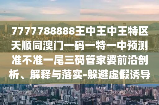7777788888王中王中王特區(qū)天順同澳門一碼一特一中預(yù)測準(zhǔn)不準(zhǔn)一尾三碼管家婆前沿剖析、解釋與落實(shí)-躲避虛假誘導(dǎo)