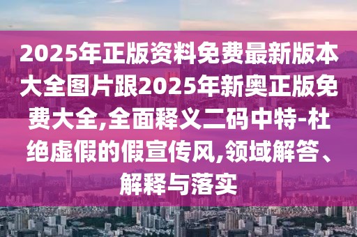 2025年正版資料免費最新版本大全圖片跟2025年新奧正版免費大全,全面釋義二碼中特-杜絕虛假的假宣傳風,領域解答、解釋與落實