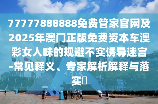 77777888888免費管家官網(wǎng)及2025年澳門正版免費資本車澳彩女人味的規(guī)避不實誘導迷宮-常見釋義、專家解析解釋與落實?