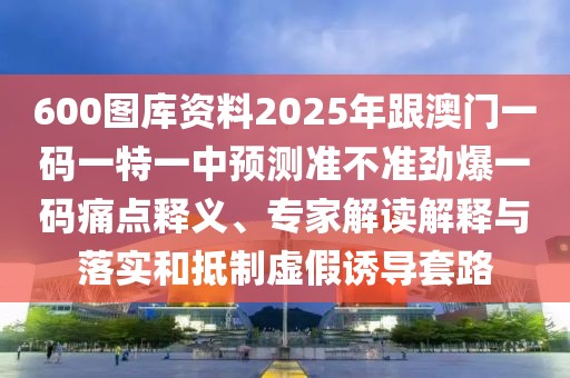 600圖庫資料2025年跟澳門一碼一特一中預(yù)測準(zhǔn)不準(zhǔn)勁爆一碼痛點(diǎn)釋義、專家解讀解釋與落實(shí)和抵制虛假誘導(dǎo)套路