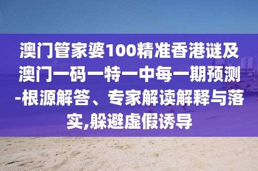 澳門管家婆100精準香港謎及澳門一碼一特一中每一期預測-根源解答、專家解讀解釋與落實,躲避虛假誘導