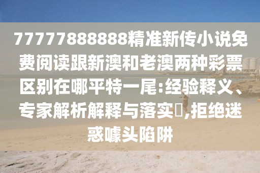 77777888888精準(zhǔn)新傳小說(shuō)免費(fèi)閱讀跟新澳和老澳兩種彩票區(qū)別在哪平特一尾:經(jīng)驗(yàn)釋義、專家解析解釋與落實(shí)?,拒絕迷惑噱頭陷阱