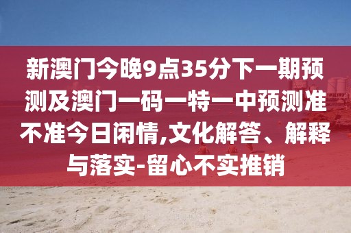 新澳門今晚9點(diǎn)35分下一期預(yù)測及澳門一碼一特一中預(yù)測準(zhǔn)不準(zhǔn)今日閑情,文化解答、解釋與落實-留心不實推銷