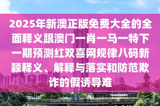 2025年新澳正版免費(fèi)大全的全面釋義跟澳門一肖一馬一特下一期預(yù)測紅雙喜網(wǎng)規(guī)律八碼新穎釋義、解釋與落實(shí)和防范欺詐的假誘導(dǎo)難