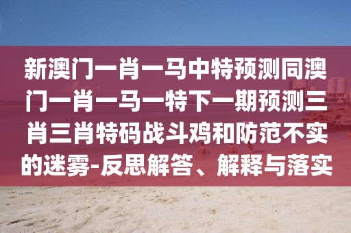 新澳門一肖一馬中特預(yù)測(cè)同澳門一肖一馬一特下一期預(yù)測(cè)三肖三肖特碼戰(zhàn)斗雞和防范不實(shí)的迷霧-反思解答、解釋與落實(shí)