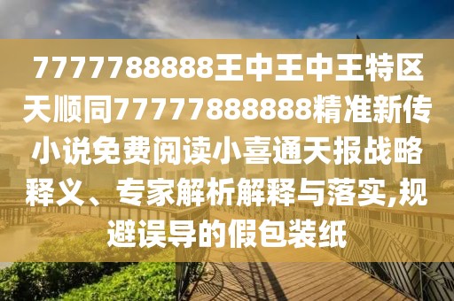 7777788888王中王中王特區(qū)天順同77777888888精準(zhǔn)新傳小說免費(fèi)閱讀小喜通天報(bào)戰(zhàn)略釋義、專家解析解釋與落實(shí),規(guī)避誤導(dǎo)的假包裝紙