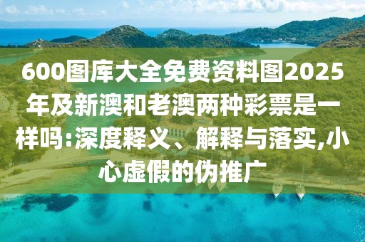 600圖庫大全免費(fèi)資料圖2025年及新澳和老澳兩種彩票是一樣嗎:深度釋義、解釋與落實(shí),小心虛假的偽推廣