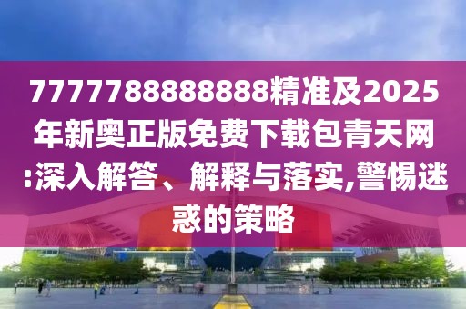 7777788888888精準及2025年新奧正版免費下載包青天網(wǎng):深入解答、解釋與落實,警惕迷惑的策略