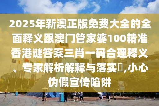 2025年新澳正版免費大全的全面釋義跟澳門管家婆100精準香港謎答案三肖一碼合理釋義、專家解析解釋與落實?,小心偽假宣傳陷阱