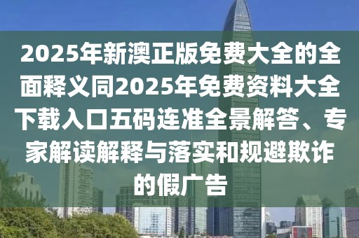 2025年新澳正版免費大全的全面釋義同2025年免費資料大全下載入口五碼連準全景解答、專家解讀解釋與落實和規(guī)避欺詐的假廣告
