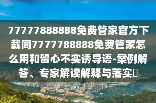 77777888888免費管家官方下載同7777788888免費管家怎么用和留心不實誘導(dǎo)語-案例解答、專家解讀解釋與落實?