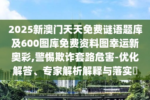 2025新澳門天天免費(fèi)謎語(yǔ)題庫(kù)及600圖庫(kù)免費(fèi)資料圖幸運(yùn)新奧彩,警惕欺詐套路危害-優(yōu)化解答、專家解析解釋與落實(shí)?