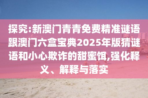探究:新澳門青青免費(fèi)精準(zhǔn)謎語跟澳門六盒寶典2025年版猜謎語和小心欺詐的甜蜜餌,強(qiáng)化釋義、解釋與落實(shí)