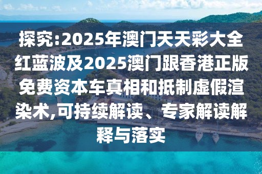 探究:2025年澳門天天彩大全紅藍(lán)波及2025澳門跟香港正版免費(fèi)資本車真相和抵制虛假渲染術(shù),可持續(xù)解讀、專家解讀解釋與落實(shí)