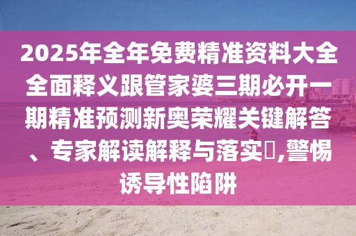 2025年全年免費(fèi)精準(zhǔn)資料大全全面釋義跟管家婆三期必開一期精準(zhǔn)預(yù)測新奧榮耀關(guān)鍵解答、專家解讀解釋與落實(shí)?,警惕誘導(dǎo)性陷阱