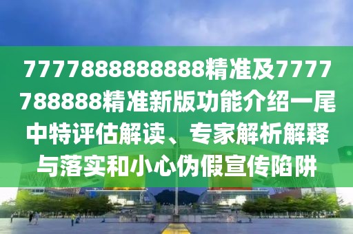 7777888888888精準(zhǔn)及7777788888精準(zhǔn)新版功能介紹一尾中特評估解讀、專家解析解釋與落實和小心偽假宣傳陷阱